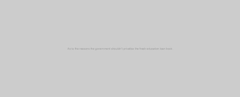 As to the reasons the government shouldn’t privatise the fresh education loan book